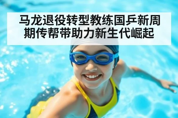 马龙退役转型教练国乒新周期传帮带助力新生代崛起